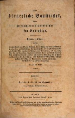 Der bürgerliche Baumeister, oder Versuch eines Unterrichts für Baulustige : welcher sie durch eine große Anzahl ganz verschiedener Plane in den Stand setzt, die Einrichtung ihrer Wohngebäude selbst zu entwerfen, und ihnen alles lehrt, was sie vor, während und nach einem Bau zu wissen nöthig haben. Vierter Theil, ... welcher im ersten Bande neun Ideen zu Gebäuden, die zur Anlage einer neuen Vorstadt anwendbar sind, nebst der Erklärung aller zu einem großen und zwey kleinern Gebäuden erforderlichen Risse, ingleichen die Data zu einem Baureglement, und eine zufällige Idee über den Chaußeebau, im zweyten und dritten Bande den Versuch einer möglichst vollständigen historisch-crittischen und practischen Abhandlung über die Theorie und Anwendung des Bauanschlags, nebst Geschichte des Baues selbst, und Vergleichung der verschiedenen Bauarten unter einander, und im vierten Bande die dazu gehörigen Kupfertafeln Tab. Ie. bis XCIIe. enthält