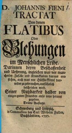 D. Johannis Fieni Tractat Von denen Flatibus Oder Blehungen im Menschlichen Leibe : Darinnen deren Beschaffenheit und Ursprung, ingleichen was vor mancherley Zufälle und Kranckheiten daraus entstehen, auch was vor Hülffs-Mittel darwider zu gebrauchen, ausführlich beschrieben wird. Seiner Nutzbarkeit halber von einigen guten Freunden aufs neue heraus gegeben