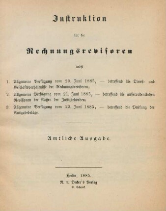 Instruktion für die Rechnungsrevisoren : nebst 1. Allgemeine Verfügung vom 20. Juni 1885, - betreffend die Dienst- und Geschäftsverhältnisse der Rechnungsrevisoren ; 2. Allgemeine Verfügung vom 21. juni 1885, - betreffend die außerordentlichen Revisionen der Kassen der Justizbehörden ; 3. Allgemeine Verfügung vom 22. Juni 1885, - betreffend die Prüfung der Ausgabebeläge