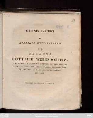 Ordinis Ivridici In Academia Wittebergensi H. T. Decanvs Gottlieb Wernsdorffivs Philosophiae Ac Ivrivm Doctor, Institvtionvm Imperial. Prof. Pvbl. Ord. Cvriae Provincialis, Scabinatvs Et Facvltatis Ivridicae Assessor Lectori Benevolo Salvtem [P. P. Vitebergae Saxon. Dominica VI. post Fest. Trinitatis A. O. R. MDCCXCV.]