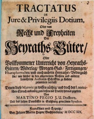 Tractatus De Jure & Privilegiis Dotium, Oder von Recht und Freyheiten Der Heyraths-Güter, Oder Vollkommener Unterricht von Heyraths-Gütern, Widerlag, Morgen-Gab, Fertigungen, Pharaphernalien, und auch andern Heyraths-Bedingnüssen, wie solcher in den allgemeinen Rechten und anderer bewährten Authoren Schrifften zu finden, zusammen verfast : Denen diese Materie zu wissen nöthig, und doch der Lateinischen Sprach unkundig zum besten ins Teutsch heraus gegeben