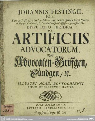 Johannis Festingii, ICti ... Disputatio Iuridica, De Artificiis Advocatorum, Von Advocaten-Griffgen, Fündgen, [et]c. : In Illustri Acad. Rostochiensi Anno MDCLXXXVIII. Habita