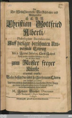 Als Der WohlEhrenveste/ VorAchtbahre und Wohlgelahrte Herr Christian Gottfried Alberti/ Philosophiae Baccalaureus, Auff hiesiger berühmten Universität Leipzig den 31. Jenner des 1695. ChristJahres ... zum Meister freyer Künste ernennet wurde/ Wolte dessen ... Eltern von Hertzen gatulieren/ Und denenselben ... noch viel Gutes ominiren M. Johann Günther/ Diaconus zu St. Nicolai ...