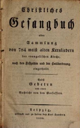 Christliches Gesangbuch oder Sammlung von 784 meist alten Kronliedern der evangelischen Kirche : nach den Festzeiten und der Heilsordnung eingetheilt ; Nebst Gebeten und einer Nachricht von den Verfassern