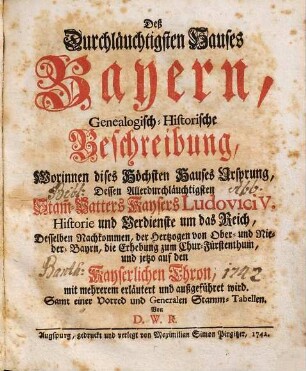 Deß Durchläuchtigsten Hauses Bayern, Genealogisch-Historische Beschreibung, Worinnen dieses Höchsten Hauses Ursprung, Dessen Allerdurchläuchtigsten Stam[m]-Vatters Kaysers Ludovici V. Historie und Verdienste um das Reich, Desselben Nachkommen, der Hertzogen von Ober- und Nieder-Bayrn, die Erhebung zum Chur-Fürstenthum, und jetzo auf den Kayserlichen Thron, mit mehrerem erläutert und außgeführet wird : Samt einer Vorred und Generalen Stamm-Tabellen