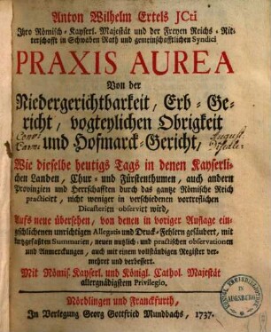 Anton Wilhelm Ertels JCti Ihro Römisch-Kayserl. Majestät und der Freyen Reichs-Ritterschafft in Schwaben Rath und gemeinschafftlichen Syndici Praxis Aurea : Von der Niedergerichtbarkeit, Erb-Gericht, vogteylichen Obrigkeit und Hofmarck-Gericht, Wie dieselbe heutigs Tags in denen Kayserlichen Landen, Chur- und Fürstenthumen, auch andern Provinzien und Herrschafften durch das gantze Römische Reich practicirt, nicht weniger in verschiedenen vortreflichen Dicasterien observirt wird, [1]
