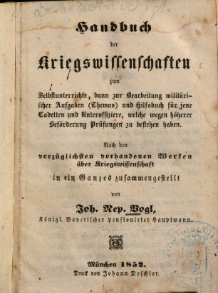 Handbuch der Kriegswissenschaften : zum Selbstunterrichte, dann zur Bearbeitung militärischer Aufgaben (Themas) und Hilfsbuch für jene Cadetten und Unteroffiziere, welche wegen höherer Beförderung Prüfungen zu bestehen haben ; nach den vorzüglichesten vorhandenen Werken über Kriegswissenschaft in ein Ganzes zusammengestellt