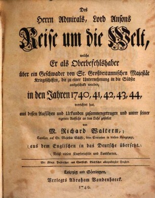 Des Herrn Admirals, Lord Ansons Reise um die Welt : welche Er als Oberbefehlshaber über ein Geschwader von Sr. Großbritannischen Majestät Kriegsschiffen, die zu einer Unternehmung in die Südsee ausgeschickt worden, in den Jahren 1740, 41, 42, 43, 44, verrichtet hat ... nebst vielen Kupfertafeln und Landkarten