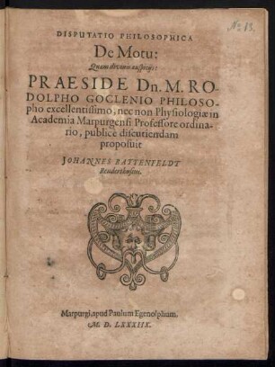 DISPUTATIO PHILOSOPHICA || De Motu:|| Quam divinis auspicijs:|| PRAESIDE Dn. M. RO-||DOLPHO GOCLENIO PHILOSO-||pho excellentissimo, nec non Physiologiae in || Academia Marpurgensi Professore ordina-||rio, publicè discutiendam || proposuit || JOHANNES BATTENFELDT || Renderthusius.||