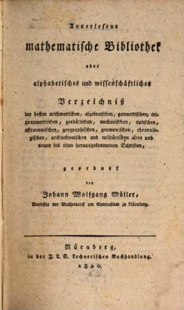 Auserlesene mathematische Bibliothek : oder alphabetisches und wissenschaftliches Verzeichnis der besten arithmetischen, algebraischen, geometrischen, trigonometrischen, geodätischen, mechanischen, optischen, astronomischen, geographischen, gnomonischen, chronologischen, architektonischen und militärischen alten und neuen bis 1820 herausgekommenen Schriften