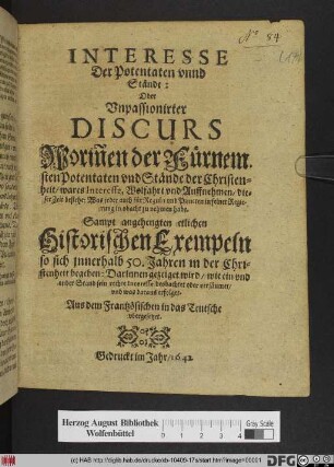 Interesse Der Potentaten vnnd Stände: Oder Vnpassionirter Discurs, Worin[n]en der Fürnemsten Potentaten und Stände der Christenheit/ wares Interesse, Wolfahrt vnd Auffnehmen/ dieser Zeit bestehe ... : Sampt angehängten etlichen Historischen Exempeln ... Auß dem Frantzösischen in das Teutsche vbergesetzet