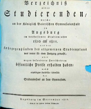 Verzeichniß aller Studierenden, welche an der Königlich Baierischen Gymnasialanstalt zu Augsburg im verflossenen Studienjahre ... aus den Lehrgegenständen des allgemeinen Studienplans was immer für einen allgemeinen Fortgang gemacht, oder wegen besonderen Fortschritten öffentliche Preiße erhalten haben : nebst angehängter Uebersicht des Studienwesens an dem Gymnasium. 1810/11