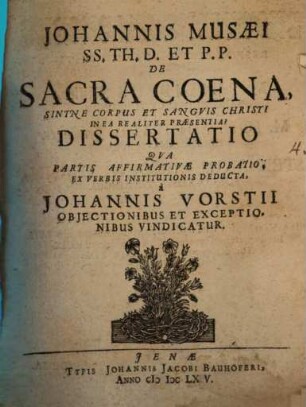 Johannis Musaei SS. Th. D. Et P.P. De Sacra Coena, Sintne Corpus Et Sanguis Christi In Ea Realiter Praesentia? Dissertatio : Qua Partis Affirmativae Probatio, Ex Verbis Institutionis Deducta, a Johannis Vorstii Obiectionibus Et Exceptionibus Vindicatur