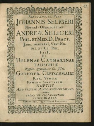 Praestantiss. Viri Johannis Seligeri Notari[i] Oenopolitani Andreae Seligeri Phil. Et Med. D. Pract. Jaur. Ordinari[i], Viri Nobil. Et Cl. Rel. Fili[i], Et Helenae Catharinae Tauschiae Nobil. Quomd. Et Cl. ICti. Gothofr. Cretschmairi Rel. Viduae Faeminae Spectatiss. Nuptiis Ad D. VI. Febr. A. MDC.XXXV. Celebrand. consecr. Feliciter Adclamantium Syncharmata