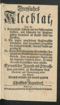 Dreyfaches Kleeblat, Das ist: I. Kurtzgefaßte Historie von der Reformation Lutheri ... II. Die wahre ungeänderte Augspurgische Confession ... III. Kurtze Widerlegung der fürnehmsten Irrthümer im Pabstthum ... So wohl der Jugend als Erwachsenen zum besten ...