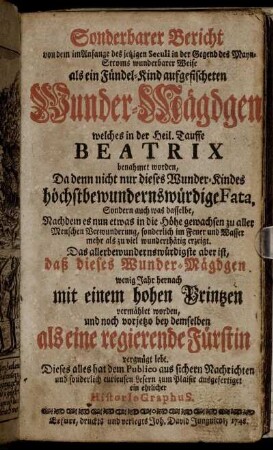 Sonderbarer Bericht von dem im Anfange des jetzigen Seculi in der Gegend des Mayn-Stroms wunderbarer Weise als ein Fündel-Kind aufgefischeten Wunder-Mägdgen welches in der Heil. Tauffe Beatrix benahmet worden : Da denn nicht nur dieses Wunder-Kindes höchstbewundernswürdige Fata, Sondern auch was dasselbe, Nachdem es nun etwas in die Höhe gewachsen zu aller Menschen Verwunderung ... wunderthätig erzeigt ; Das allerbewundernswürdigste aber ist, daß dieses Wunder-Mägdgen wenig Jahr hernach mit einem hohen Printzen vermählet worden, ...