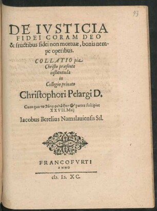 DE IVSTICIA || FIDEI CORAM DEO || & fructibus fidei non mortuae, bonis nem-||pe operibus.|| COLLATIO pia || Christo praesente || instituenda || in || Collegio priuato || Christophori Pelargi D.|| Cum quo tu thesin phylattontos partes suscipiet || XXVII. Maij || Iacobus Berelius Namslauiensis Sil.||
