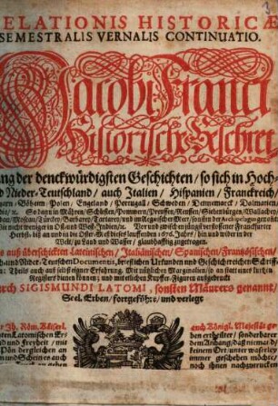 Relationis Historicae Semestralis Vernalis Continuatio : Jacobi Franci Historische Beschreibung der denckwürdigsten Geschichten: so sich in Hoch- und Nieder-Teutschland ... vor und zwischen jüngst verflossener Franckfurter Herbst- biß an und in die Oster-Meß dieses lauffenden 1676. Jahrs, hin und wider in der Welt, zu Land und Wasser, glaubhafftig zugetragen