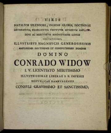 Viris Natalium Splendore, Ingenii Gloria, Doctrinae Abundantia, Excellentia Virtutum, Munerum Amplitudine Ac Meritorum Magnitudine Longe Spectatissimis, Illustribus Magnificis Generosissimis Amplissimis Doctissimis Et Consultissimis Dominis Domino Conrado Widow I. V. Licentiato Meritissimo Illustrissimae Liberae S. R. Imperii [...]