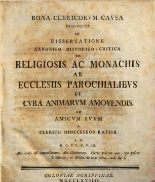Bona Clericorvm Cavsa Proposita In Dissertatione Canonico-Historico-Critica De Religiosis Ac Monachiis Ab Ecclesiis Parochialibvs Et Cvra Animarvm Amovendis. Ad Amicvm Svvm : A Clerico Dioeceseos Ratisb. A. M.D.C.C.L.X.V.III.