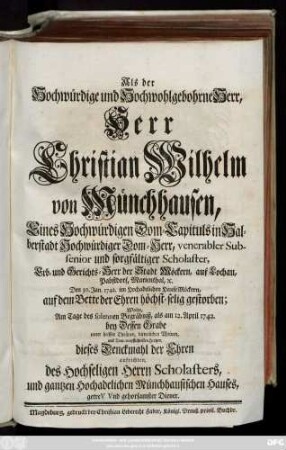 Als der Hochwürdige und Hochwohlgebohrne Herr, Herr Christian Wilhelm von Münchhausen, Eines ... Dom-Capituls in Halberstadt ... Dom-Herrn ... und ... Erb- und Gerichts-Herr der Stadt Möckern ... Den 30. Jan. 1742. ... gestorben; Wolte ... bey Dessen Grabe ... dieses Denckmahl der Ehren aufrichten, des Hochseligen Herrn Scholasters ... gehorsamster Diener