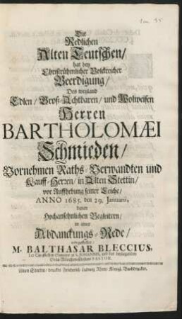 Die Redlichen Alten Teutschen/ hat bey Christrühmlicher Volckreicher Beerdigung/ Des ... Herren Bartholomaei Schmieden/ Vornehmen Raths-Verwandten und Kauff-Herren/ in Alten Stettin/ vor Auffhebung seiner Leiche/ Anno. 1685. den 29. Ianuarii, denen Hochansehnlichen Begleitern/ in einer Abdanckungs-Rede/ vorgestellet/ M. Balthasar Bleccius, der Christlichen Gemeine zu S. Johannis ... Pastor