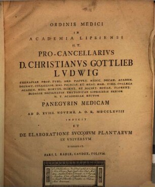 Ordinis Medici In Academia Lipsiensi H.T. Pro-Cancellarius D. Christianus Gottlieb Ludwig Therapiae Prof. Publ. Ord. Facult. Medic. Decan. ... Academiae Rector Panegyrin Medicam Ad D. XVIII. Novemb. A.O.R. MDCCLXVIII Indicit Et De Elaboratione Succorum Plantarum In Universum Disserit : Pars. I. Radix, Caudex, Folium