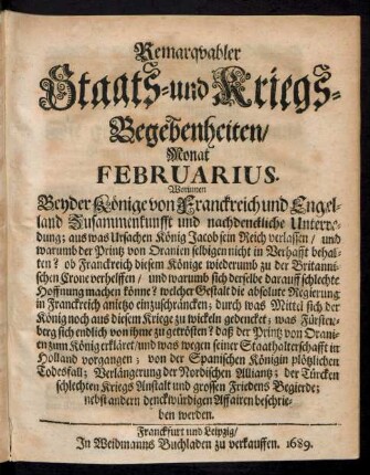 Remarquabler Staats- und Kriegs-Begebenheiten/ Monat Februarius : Worinnen Beyder Könige von Franckreich und Engeland Zusammenkunfft und nachdenckliche Unterredung; aus was Ursachen König Jacob sein Reich verlassen/ und warumb der Printz von Oranien selbigen nicht in Verhafft behalten? ...