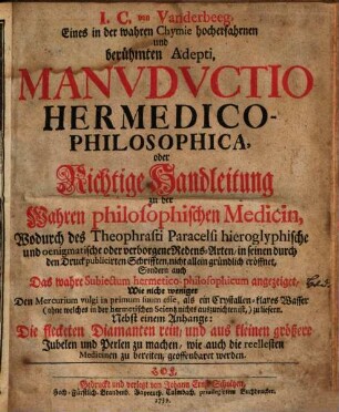 I. C. von Vanderbeeg, Eines in der wahren Chymie hocherfahrnen und berühmten Adepti, Manvdvctio Hermedico-Philosophica, oder Richtige Handleitung zu der Wahren philosophischen Medicin : Wodurch des Theophrasti Paracelsi hieroglyphische und oenigmatische oder verborgene Redens-Arten, in seinen durch den Druck publicirten Schrifften, nicht allein gründlich eröffnet, Sondern auch Das wahre Subiectum hermetico-philosophicum angezeiget ... Nebst einem Anhange: Die flecketen Diamanten rein, und aus kleinen größere Jubelen und Perlen zu machen, wie auch die reellesten Medicinen zu bereiten, geoffenbaret werden
