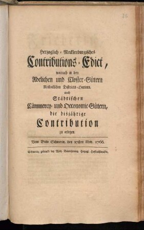 Herzoglich-Mecklenburgisches Contributions-Edict, wornach in den Adelichen und Closter-Gütern, Rostockschen Districts-Oertern, auch Städtischen Cämmerey- und Oeconomie-Gütern, die disjährige Contribution zu erlegen : Vom Dato Schwerin, den 27sten Nov. 1766.