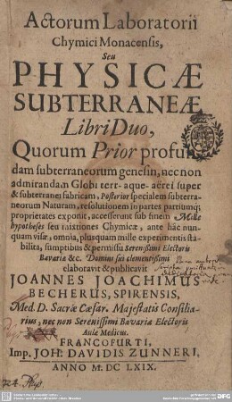 [Hauptbd.]: Actorum laboratorii chymici Monacensis, seu physicae subterraneae libri duo : quorum prior profundam subterraneorum genesin ... posterior specialem subterraneorum naturam, resolutionem in partes partiumque proprietates exponit; accesserunt sub finem mille hypotheses seu mixtiones chymicae, ante hâc nunquam visae