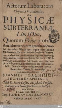 [Hauptbd.]: Actorum laboratorii chymici Monacensis, seu physicae subterraneae libri duo : quorum prior profundam subterraneorum genesin ... posterior specialem subterraneorum naturam, resolutionem in partes partiumque proprietates exponit; accesserunt sub finem mille hypotheses seu mixtiones chymicae, ante hâc nunquam visae