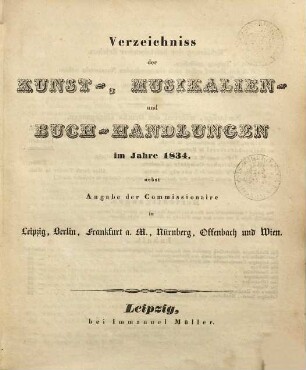 Verzeichniss der Kunst-, Musikalien- und Buch-Handlungen im Jahre ... : nebst Angabe der Commissionaire in Leipzig, Berlin, Frankfurt a. M., Nürnberg, Offenbach und Wien, 1834