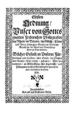 Eltisten Ordnung/ Unser von Gottes gnaden Friderichen Pfaltzgrafen bey Rhein/ in Bäyern/ zu Gülch/ Cleve und Berg Hertzogen/ Grafen zu Veldentz/ Sponheim/ der Marck und Ravenspurg/ Herrn zu Ravenstein/ &c. : Welcher Gestalt in Unserm Fürstenthum und Landen/ aller Orten/ der Eltisten oder Censor-Raht besetzt/ gehalten/ Und wie darinnen/ zu Abschaffung aller ärgernüsse/ und Pflantzung wahrer Gottseligkeit/ procedirt und verfahren werden solle