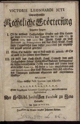 Victoris Leonhardi Jcti Unpartheyische Rechtliche Erörterung Folgender Fragen : I. Ob die weyland Hochgebohrne Grafen und Edle Herren zur Lippe Simones des Namens der VI. und VII. in Jahren 1539. und 1626. bey Ihrem Hause ein solch illimitatum jus Primogenituræ wie das Hoch-Gräfl. Hauß Lippe Detmoldischer Linie bißher prætendiret hat, einzuführen jemals gewillet gewesen? II. Wenn Sie dasselbe, wie es doch nicht ist, gewolt, ob Sie es auch de Jure hätten thun können? III. Ob nicht das Hoch-Gräfl. Hauß Detmold dem auch Hochgebohrnen Herrn, Herrn Graf Rudolph Ferdinanden, die bißher vorenthaltene Helffte von Land und Leuten samt allen seiher Anno 1652. biß hieher de facto eingehobenen und cum interesse moræ über fünff Millionen Rthl. sich erstreckenden Nutzungen wiederum abzutreten und einzuräumen schuldig? ; Auf præmittirte Acten-mäßige Facti Speciem cum Adjunctis sub. litt. A, B, C, D, E, F, G, H, I, K, L, M, N, Samt beygefügten Schemate Genealogico,mit vollkommener Approbation Der Hochlöbl. Juristischen Facultät zu Jena Gedruckt