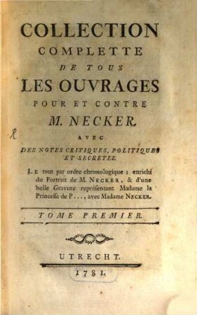 Collection Complétte De Tous Les Ouvrages Pour Et Contre M. Necker : Avec Des Notes Critiques, Politiques Et Secretes. Le tout par ordre Chronologique; enrichi du Portrait de M. Necker, & d'une belle Gravure représentant Madame la Princesse de P ..., avec Madame Necker. Tome Premier