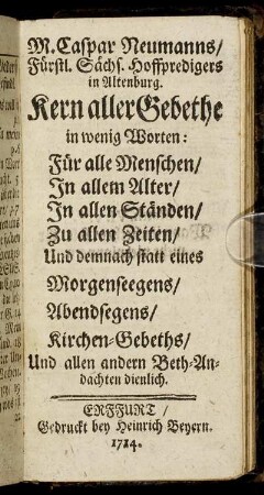 M. Caspar Neumanns, Fürstl. Sächs. Hoffpredigers in Altenburg. Kern aller Gebethe : in wenig Worten: Für alle Menschen, In allem Alter, In allen Ständen, Zu allen Zeiten, Und demnach statt eines Morgenseegens, Abendsegens, Kirchen-Gebeths, Und allen andern Beth-Andachten dienlich
