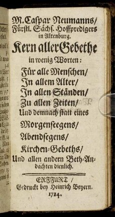 M. Caspar Neumanns, Fürstl. Sächs. Hoffpredigers in Altenburg. Kern aller Gebethe : in wenig Worten: Für alle Menschen, In allem Alter, In allen Ständen, Zu allen Zeiten, Und demnach statt eines Morgenseegens, Abendsegens, Kirchen-Gebeths, Und allen andern Beth-Andachten dienlich