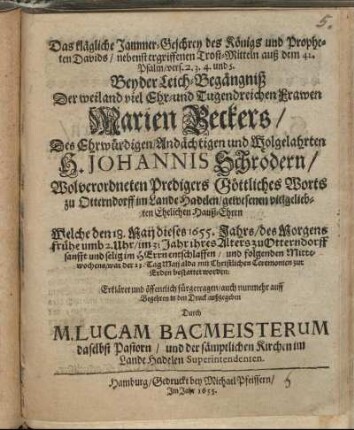 Das klägliche Jammer-Geschrey des Königs und Propheten Davids/ nebenst ergriffenen Trost-Mitteln auß dem 42. Psalm/ vers. 2. 3. 4. und 5. : Bey der Leich-Begängniß Der ... Frawen Marien Beckers/ Des ... H. Johannis Schrödern/ Wolverordneten Predigers Göttliches Worts zu Otterndorff im Lande Hadelen ... Ehelichen Hauß-Ehren Welche den 18. Maij dieses 1655. Jahrs/ des Morgens frühe umb 2. Uhr/ im 31 Jahr ihres Alters zu Otterndorff ... entschlaffen/ und folgenden Mittewochens/ war der 23. Tag Maij alda ... bestattet worden: Erkläret und öffentlich fürgetragen/ auch ... in den Druck außgegeben