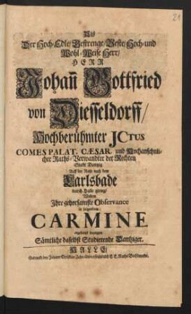 Als Der Hoch-Edle/ Gestrenge/ Veste/ Hoch- und Wohl-Weise Herr/ Herr Johan[n] Gottfried von Diesseldorff/ Hochberühmter JCtus Comes Palat. Cæsar. und Hochansehnlicher Raths-Verwandter der Rechten Stadt Dantzig Auff der Reise nach dem Karlsbade durch Halle gieng/ Wollten Ihre gehorsame Observance in folgenden Carmine ergebenst bezeugen Sämtliche daselbst Studierende Dantziger