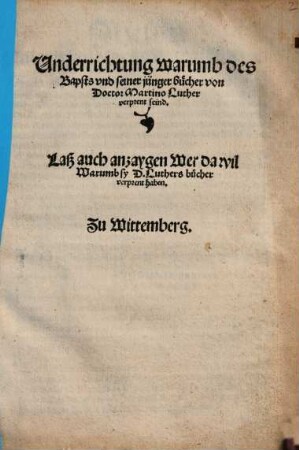 Underrichtung warumb des Bapsts vnd seiner jünger bücher von Doctor Martino Luther verprent seind : Laß auch anzaygen Wer da wil Warumb sy D. Luthers bücher verprent haben. Zu Wittemberg
