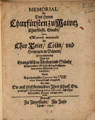 Memorial an Des Herrn Churfürsten zu Maintz Churfürstl. Gnade, Item... An Chur Trier, Cölln, und Hertzogen in Bäyern, Jedem absonderlich Von der Evangelischen Fürsten und Stände Abgesandten, die hohe Kriegsbeschwerden, und das Käyserliche Edict betreffende : Beym Regenspurgischen Convent den 6. Novemb./27. Octob. 1630. Unterthänigst ubergeben ; So dann Die auß höchstermeldter Ihrer Churf. Gn. gnädigster Verordnung den 12. Novemb. auß Chur Mäyntzischer Cantzley erfolgte Antwort
