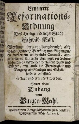 Erneuerte Reformations-Ordnung Des Heiligen Reichs-Stadt Schwäb. Hall : Worinnen dero wolhergebrachte alte Stadt-Rechten, Gebräuch und Satzungen, die verbottene wucherliche Contract, ausgetrettene, fallirende oder sonst verdorbene Schuldner, deroselben verlassene Haab und Güther, wie auch die Gerechtigkeit und Vorgang der Glaubiger und Schuldforderer betreffend, erklärt und erläutert werden ; Sambt einem Anhang vom Burger-Recht.