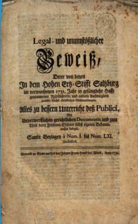 Legal- und unumstößlicher Beweiß, Derer von denen In dem Hohen Ertz-Stifft Saltzburg im verwiechenen 1731. Jahr in gefängliche Hafft genommenen Rädlführern, und andern Aufwieglern verübt-höchst-sträfflichen Mißhandlungen : Alles zu bessern Unterricht deß Publici, Mit Unverwerfflichen gerichtlichen Documentis, und zum Theil derer Friedens-Störere selbst eigenen Bekanntnussen beleget. Sambt Beylagen à Num. I. bis Num. LXI. inclusivè
