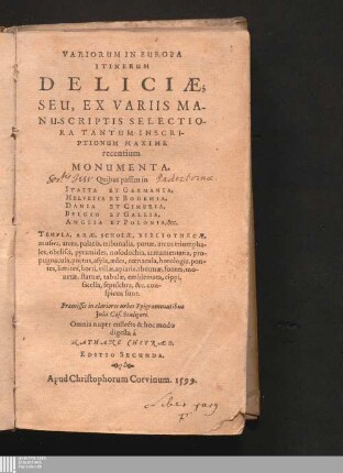 Variorum In Europa Itinerum Deliciæ : Seu, Ex Variis Manuscriptis Selectiora Tantum Inscriptionum Maxime recentium Monumenta. Quibus passim in Italia Et Germania, Helvetia Et Bohemia, Dania Et Cimbria, Belgio Et Gallia, Anglia Et Polonia, &c. Templa, Aræ, Scholæ, Bibliotecæ, museia, arces, palatia, tribunalia, portæ, arcus triumphales, obelisci, pyramides, nosodochia, armamen, taria, propugnacula, potus, asyla, ædes, cœnacula, horologia, pontes, limites, horti, villæ, apiaria, thermæ, fontes, monetæ, statuæ, tabulæ, emblemata, cippi, sacella, sepulchra, &c. conspicua sunt