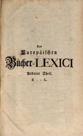 Theophili Georgi[i], Buchhändlers in Leipzig, Allgemeines Europäisches Bücher-Lexicon : In welchem nach Ordnung des Dictionarii die allermeisten Autores oder Gattungen von Büchern zu finden, Welche ... noch vor dem Anfange des XVI. Seculi bis 1739 inclusive, und also in mehr als zweyhundert Jahren, in dem Europäischen Theile der Welt, sonderlich aber in Teutschland, sind geschrieben und gedrucket worden ..., 2. E - L