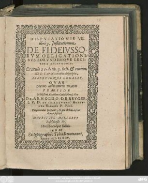 DISPVTATIONIS VII.|| libri 3. Jnstitutionum || DE FIDEIVSSO-||RVM OBLIGATIONI=||BVS EORVNDEMQVE LEGI-||TIMIS EXCEPTIONIB.|| Ex titulo 21. d. lib. 3. Inst. et coniun=||ctis D. C. et N. textibus descriptae,|| ASSERTIONES LEGALES,|| QVAS || DIVINO AFFVLGENTE NVMINE || PRAESIDE || Nobilißimo, Clarißimo, Consultißimoq́; Viro || DN. ARNOLDO DE REYGER,|| I. V. D. ET IN ILLVSTRI ACADE-||MIA SALANA P. Publi.|| Disquirendas proponit, et pro viribus defen=||dendas suscipit || MAVRITIVS MVLLERVS || Esfeldensis FR.|| Horâ locoq́ue solitis.||