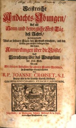 Geistreiche Andachts-Ubungen, Auf alle Sonn- und bewegliche Fest-Täg deß Jahrs : In sich haltende Was an sothanen Tägen den Verstand erleuchten, und den Willen zum meisten bewegen kan. Mit kurtzen Anmerckungen über die Epistel, Und Betrachtung über das Evangelium der Heil. Meß. Wie auch Mit üblichen Andachten für allerley Stands-Persohnen