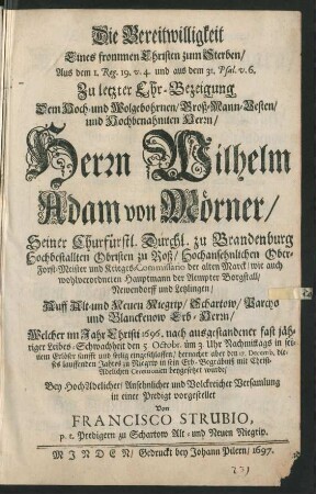 Die Bereitwilligkeit Eines frommen Christen zum Sterben : Aus dem 1. Reg. 19. v. 4. und aus dem 31. Psal. v. 6. Zu letzter Ehr-Bezeigung Dem ... Herrn Wilhelm Adam von Mörner/ Seiner Churfürstl. Durchl. zu Brandenburg Hochbestallten Obristen zu Roß/ ... Ober-Forst-Meister und Krieges-Commissario der alten Marck ... Welcher im Jahr ... 1696 ... den 5. Octobr. ... eingeschlaffen/ hernacher aber den 17. Decemb. ... zu Niegrip in sein Erb-Begräbniß ... beygesetzet wurde