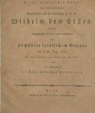 Seiner Königlichen Hoheit dem Allerdurchlauchtigsten Kurfürsten und Grossherzoge &c. &c. &c. Wilhelm dem Ersten, unserm allergnädigsten Fürsten und Landesherrn bei höchstdero feierlichem Einzuge den 20ten May 1816 in allerunterthänigster Ehrfurcht gewidmet von den Bewohnern des Cent-Oberamts Grossenlüder